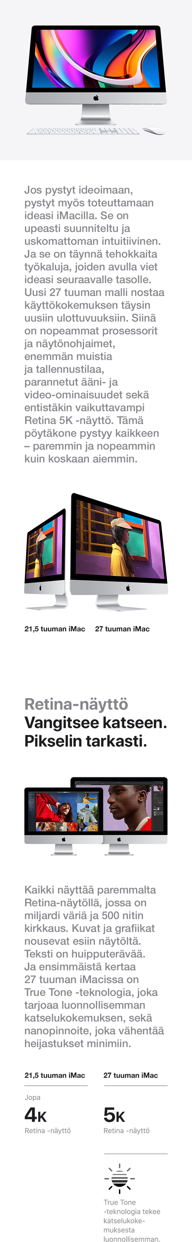 Uusi iMac on suorituskyvyltään nopeampi, tallennustilaltaan tilavampi, ominaisuuksiltaan monipuolisempi ja käyttökokemukseltaan intuitiivisempi. Valitse sinulle sopiva Apple iMac kahdesta vaihtoehdosta: 27 tuuman iMac Retina 5K -näytöllä tai 21.5 tuuman iMac Retina 4K-näytöllä.
